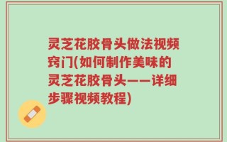 灵芝花胶骨头做法视频窍门(如何制作美味的灵芝花胶骨头——详细步骤视频教程)