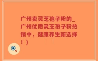 广州卖灵芝孢子粉的_广州优质灵芝孢子粉热销中，健康养生新选择！)