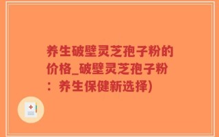 养生破壁灵芝孢子粉的价格_破壁灵芝孢子粉：养生保健新选择)