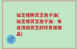 仙芝楼牌灵芝孢子油(仙芝楼灵芝孢子油：来自顶级灵芝的珍贵保健品)