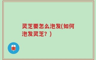灵芝要怎么泡发(如何泡发灵芝？)