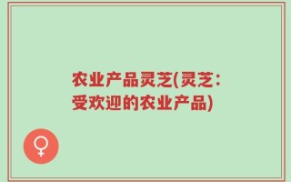 农业产品灵芝(灵芝：受欢迎的农业产品)