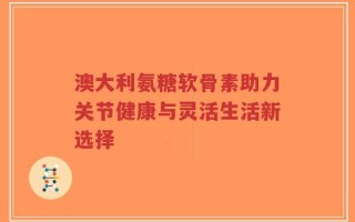 澳大利氨糖软骨素助力关节健康与灵活生活新选择
