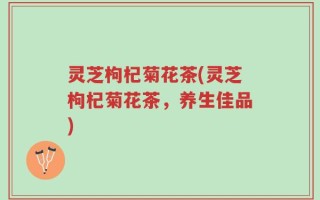 灵芝枸杞菊花茶(灵芝枸杞菊花茶，养生佳品)