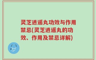 灵芝逍遥丸功效与作用禁忌(灵芝逍遥丸的功效、作用及禁忌详解)