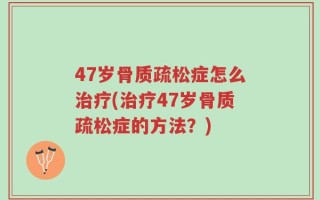 47岁骨质疏松症怎么治疗(治疗47岁骨质疏松症的方法？)