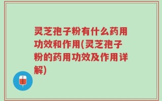 灵芝孢子粉有什么药用功效和作用(灵芝孢子粉的药用功效及作用详解)
