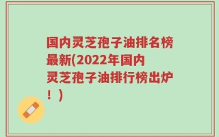 国内灵芝孢子油排名榜最新(2022年国内灵芝孢子油排行榜出炉！)
