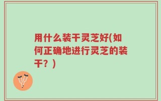 用什么装干灵芝好(如何正确地进行灵芝的装干？)