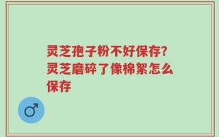 灵芝孢子粉不好保存？灵芝磨碎了像棉絮怎么保存