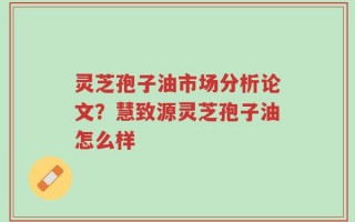 灵芝孢子油市场分析论文？慧致源灵芝孢子油怎么样