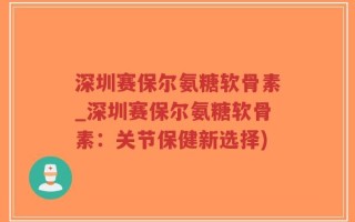 深圳赛保尔氨糖软骨素_深圳赛保尔氨糖软骨素：关节保健新选择)