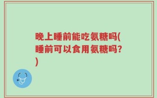 晚上睡前能吃氨糖吗(睡前可以食用氨糖吗？)