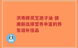 洪寿牌灵芝孢子油 健康新选择营养丰富的养生滋补佳品