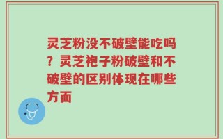 灵芝粉没不破壁能吃吗？灵芝袍子粉破壁和不破壁的区别体现在哪些方面