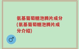 氨基葡萄糖泡腾片成分(氨基葡萄糖泡腾片成分介绍)