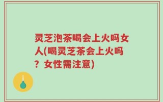 灵芝泡茶喝会上火吗女人(喝灵芝茶会上火吗？女性需注意)
