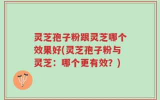灵芝孢子粉跟灵芝哪个效果好(灵芝孢子粉与灵芝：哪个更有效？)