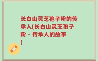 长白山灵芝孢子粉的传承人(长白山灵芝孢子粉 - 传承人的故事)