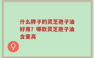 什么牌子的灵芝孢子油好用？哪款灵芝孢子油含量高