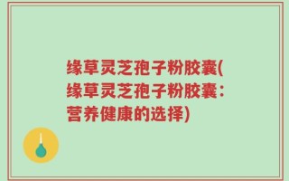 缘草灵芝孢子粉胶囊(缘草灵芝孢子粉胶囊：营养健康的选择)