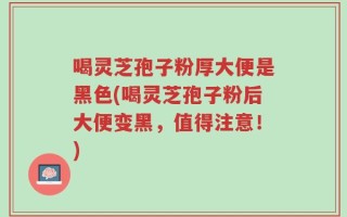 喝灵芝孢子粉厚大便是黑色(喝灵芝孢子粉后大便变黑，值得注意！)