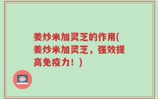 姜炒米加灵芝的作用(姜炒米加灵芝，强效提高免疫力！)