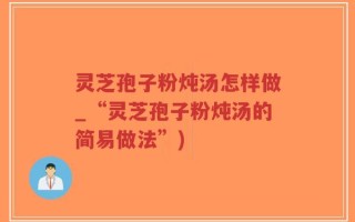 灵芝孢子粉炖汤怎样做_“灵芝孢子粉炖汤的简易做法”)