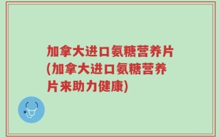 加拿大进口氨糖营养片(加拿大进口氨糖营养片来助力健康)