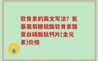 软骨素的英文写法？氨基葡萄糖硫酸软骨素酪蛋白磷酸肽钙片(金元素)价格