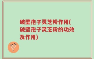 破壁孢子灵芝粉作用(破壁孢子灵芝粉的功效及作用)