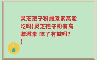 灵芝孢子粉雌激素高能吃吗(灵芝孢子粉有高雌激素 吃了有益吗？)