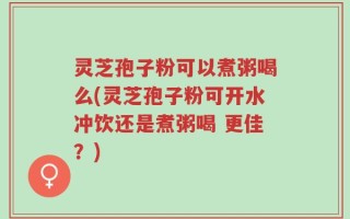灵芝孢子粉可以煮粥喝么(灵芝孢子粉可开水冲饮还是煮粥喝 更佳？)