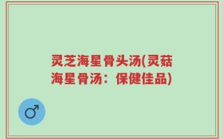 灵芝海星骨头汤(灵菇海星骨汤：保健佳品)