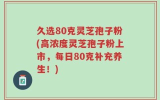 久选80克灵芝孢子粉(高浓度灵芝孢子粉上市，每日80克补充养生！)