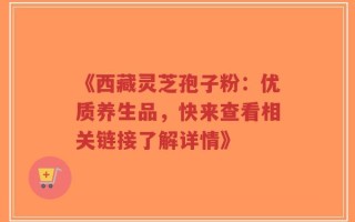 《西藏灵芝孢子粉：优质养生品，快来查看相关链接了解详情》