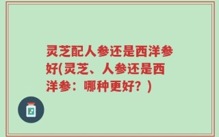 灵芝配人参还是西洋参好(灵芝、人参还是西洋参：哪种更好？)