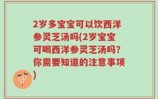 2岁多宝宝可以饮西洋参灵芝汤吗(2岁宝宝可喝西洋参灵芝汤吗？你需要知道的注意事项)