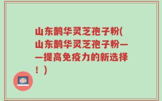 山东鹊华灵芝孢子粉(山东鹊华灵芝孢子粉——提高免疫力的新选择！)