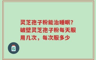 灵芝孢子粉能治睡眠？破壁灵芝孢子粉每天服用几次，每次服多少