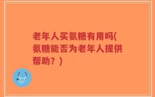 老年人买氨糖有用吗(氨糖能否为老年人提供帮助？)