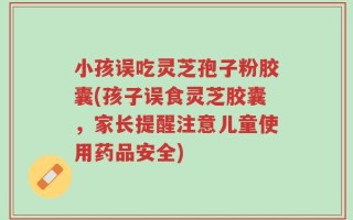 小孩误吃灵芝孢子粉胶囊(孩子误食灵芝胶囊，家长提醒注意儿童使用药品安全)