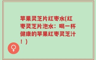 苹果灵芝片红枣水(红枣灵芝片泡水：喝一杯健康的苹果红枣灵芝汁！)