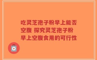 吃灵芝孢子粉早上能否空腹 探究灵芝孢子粉早上空腹食用的可行性