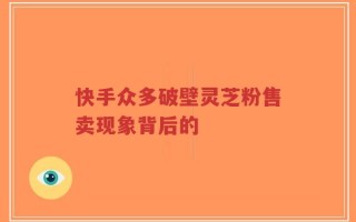 快手众多破壁灵芝粉售卖现象背后的