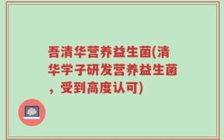 吾清华营养益生菌(清华学子研发营养益生菌，受到高度认可)