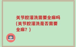 关节腔灌洗需要全麻吗(关节腔灌洗是否需要全麻？)