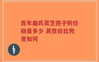 百年扁氏灵芝孢子粉价格是多少 其性价比究竟如何
