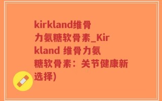 kirkland维骨力氨糖软骨素_Kirkland 维骨力氨糖软骨素：关节健康新选择)