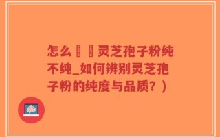 怎么辧別灵芝孢子粉纯不纯_如何辨别灵芝孢子粉的纯度与品质？)